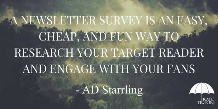 A newsletter survey is an easy, cheap, and fun way to research your target reader and engage with your fans. - KateTilton.com